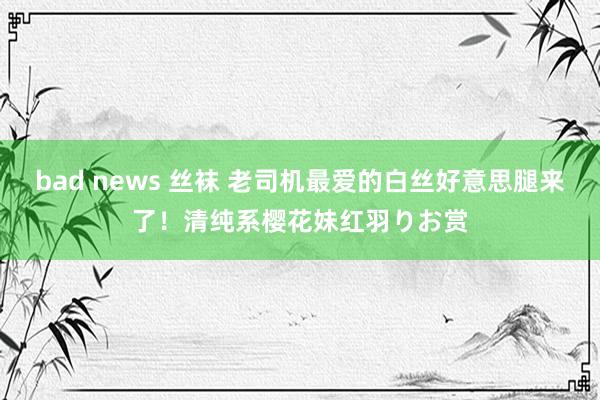 bad news 丝袜 老司机最爱的白丝好意思腿来了！清纯系樱花妹红羽りお赏