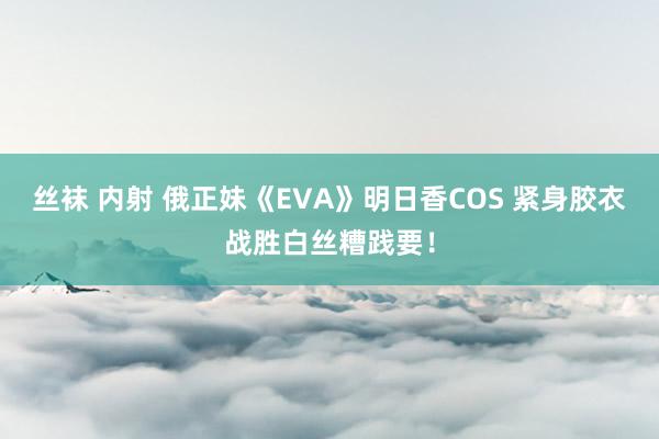 丝袜 内射 俄正妹《EVA》明日香COS 紧身胶衣战胜白丝糟践要！