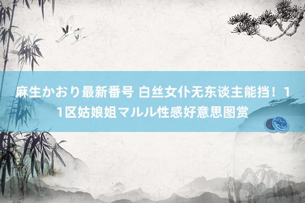 麻生かおり最新番号 白丝女仆无东谈主能挡！11区姑娘姐マルル性感好意思图赏