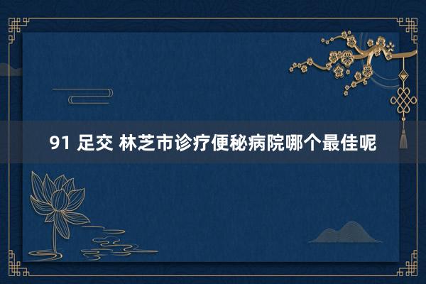 91 足交 林芝市诊疗便秘病院哪个最佳呢