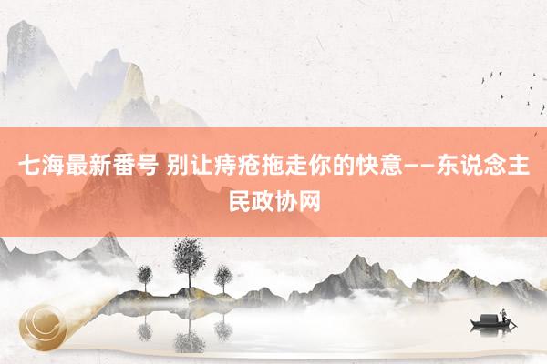 七海最新番号 别让痔疮拖走你的快意——东说念主民政协网