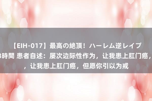 【EIH-017】最高の絶頂！ハーレム逆レイプ乱交スペシャル8時間 患者自述：屡次边际性作为，让我患上肛门癌，但愿你引以为戒