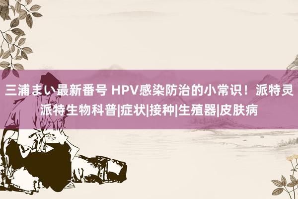 三浦まい最新番号 HPV感染防治的小常识！派特灵派特生物科普|症状|接种|生殖器|皮肤病