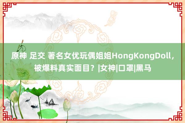 原神 足交 著名女优玩偶姐姐HongKongDoll，被爆料真实面目？|女神|口罩|黑马