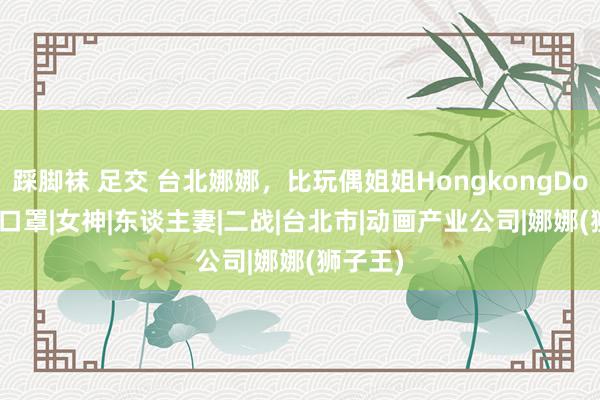 踩脚袜 足交 台北娜娜，比玩偶姐姐HongkongDoll更辣|口罩|女神|东谈主妻|二战|台北市|动画产业公司|娜娜(狮子王)