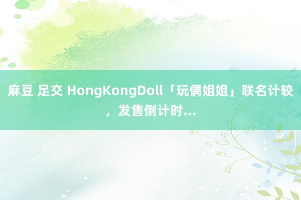 麻豆 足交 HongKongDoll「玩偶姐姐」联名计较，发售倒计时...