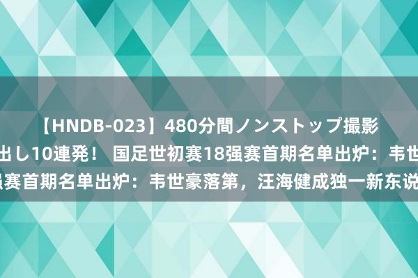 【HNDB-023】480分間ノンストップ撮影 ノーカット編集で本物中出し10連発！ 国足世初赛18强赛首期名单出炉：韦世豪落第，汪海健成独一新东说念主