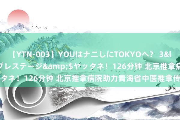 【YTN-003】YOUはナニしにTOKYOへ？ 3</a>2016-11-25プレステージ&$ヤッタネ！126分钟 北京推拿病院助力青海省中医推拿传承管事