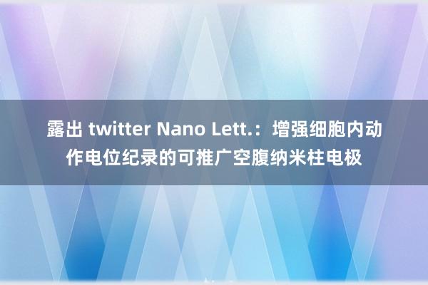 露出 twitter Nano Lett.：增强细胞内动作电位纪录的可推广空腹纳米柱电极