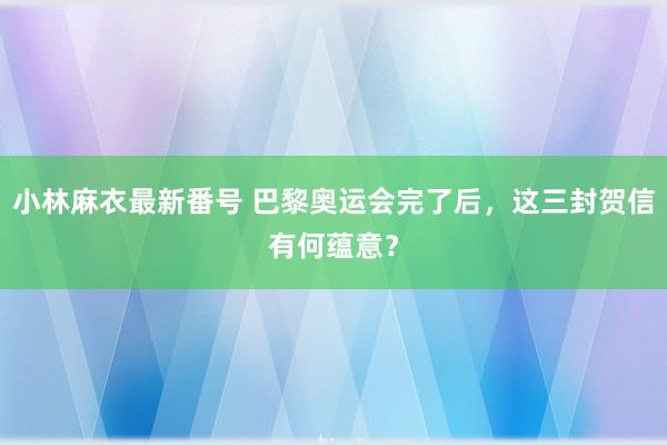 小林麻衣最新番号 巴黎奥运会完了后，这三封贺信有何蕴意？