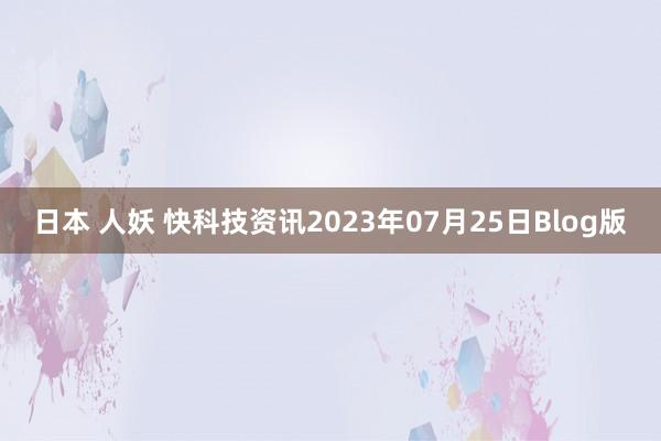 日本 人妖 快科技资讯2023年07月25日Blog版