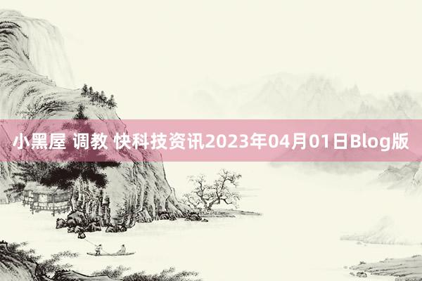 小黑屋 调教 快科技资讯2023年04月01日Blog版