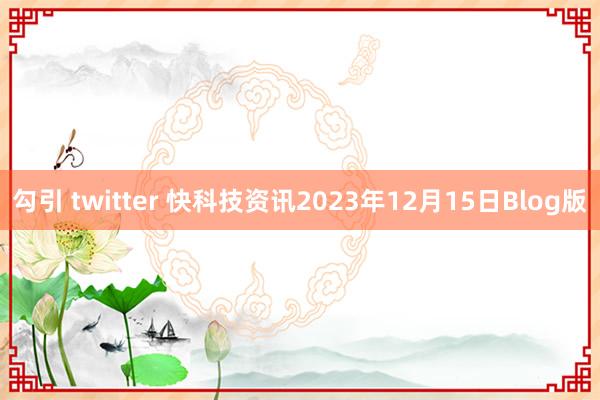 勾引 twitter 快科技资讯2023年12月15日Blog版