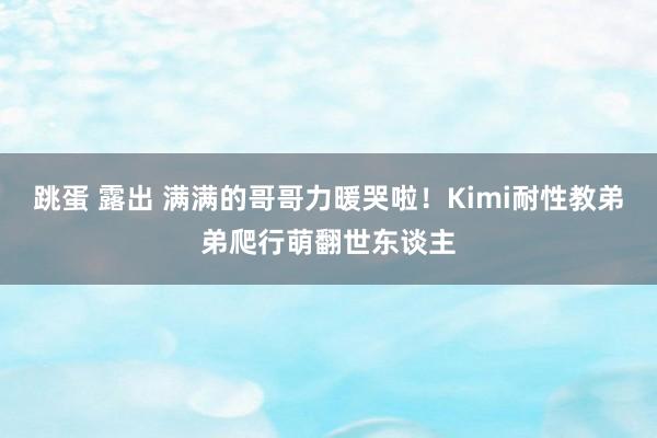 跳蛋 露出 满满的哥哥力暖哭啦！Kimi耐性教弟弟爬行萌翻世东谈主