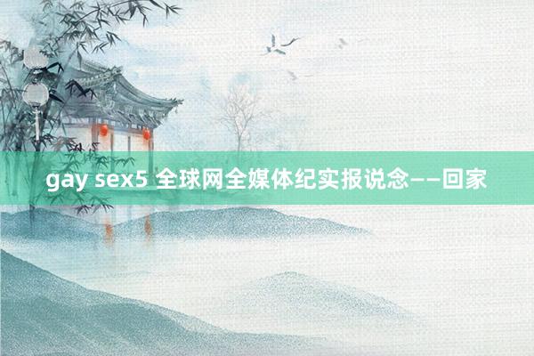 gay sex5 全球网全媒体纪实报说念——回家