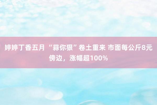 婷婷丁香五月 “蒜你狠”卷土重来 市面每公斤8元傍边，涨幅超100%