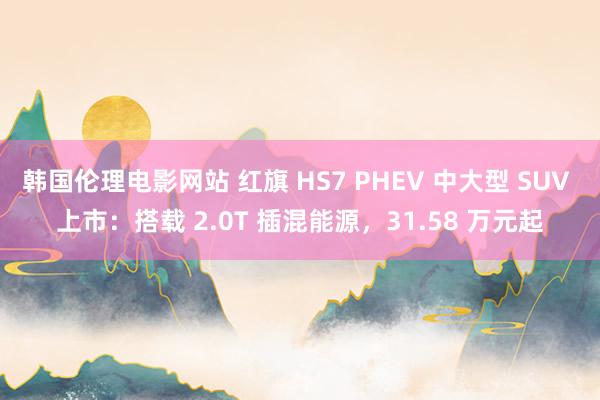 韩国伦理电影网站 红旗 HS7 PHEV 中大型 SUV 上市：搭载 2.0T 插混能源，31.58 万元起