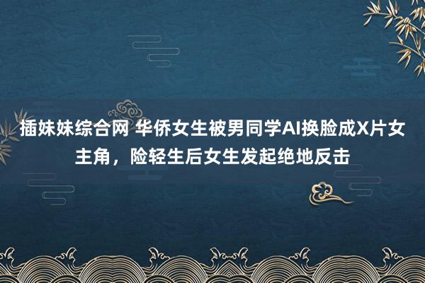 插妹妹综合网 华侨女生被男同学AI换脸成X片女主角，险轻生后女生发起绝地反击