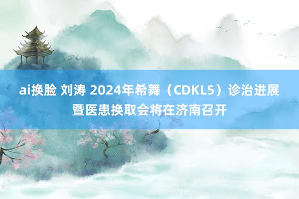 ai换脸 刘涛 2024年希舞（CDKL5）诊治进展暨医患换取会将在济南召开