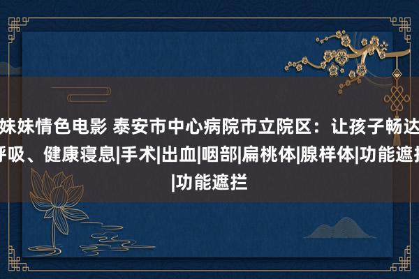 妹妹情色电影 泰安市中心病院市立院区：让孩子畅达呼吸、健康寝息|手术|出血|咽部|扁桃体|腺样体|功能遮拦