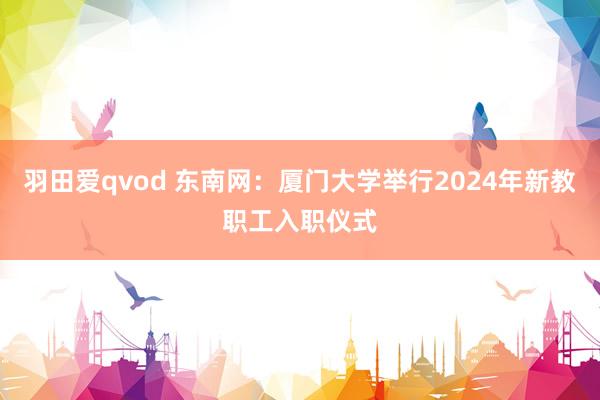 羽田爱qvod 东南网：厦门大学举行2024年新教职工入职仪式