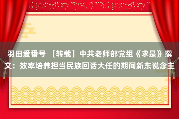 羽田爱番号 【转载】中共老师部党组《求是》撰文：效率培养担当民族回话大任的期间新东说念主