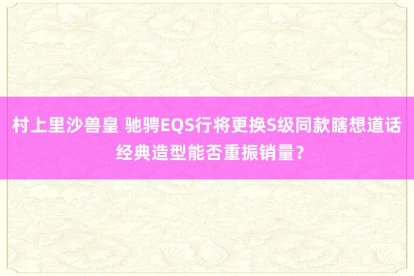 村上里沙兽皇 驰骋EQS行将更换S级同款瞎想道话 经典造型能否重振销量？