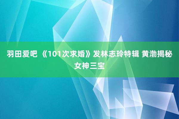 羽田爱吧 《101次求婚》发林志玲特辑 黄渤揭秘女神三宝