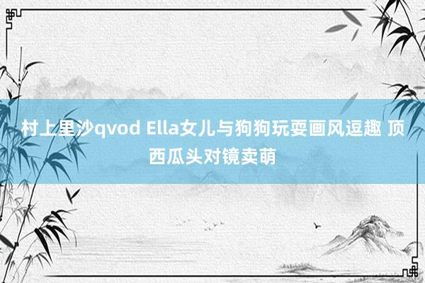 村上里沙qvod Ella女儿与狗狗玩耍画风逗趣 顶西瓜头对镜卖萌