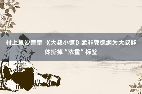 村上里沙兽皇 《大叔小馆》孟非郭德纲为大叔群体撕掉“浓重”标签