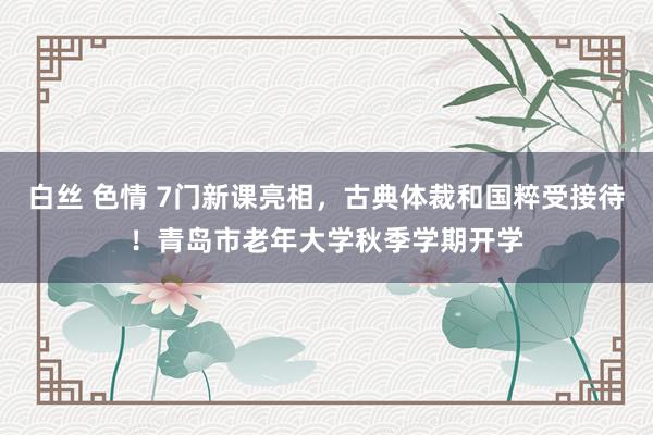 白丝 色情 7门新课亮相，古典体裁和国粹受接待！青岛市老年大学秋季学期开学