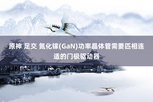 原神 足交 氮化镓(GaN)功率晶体管需要匹相连适的门极驱动器