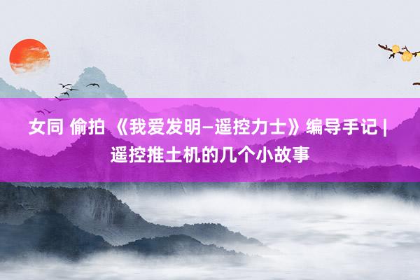 女同 偷拍 《我爱发明—遥控力士》编导手记 | 遥控推土机的几个小故事