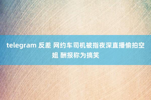 telegram 反差 网约车司机被指夜深直播偷拍空姐 酬报称为搞笑