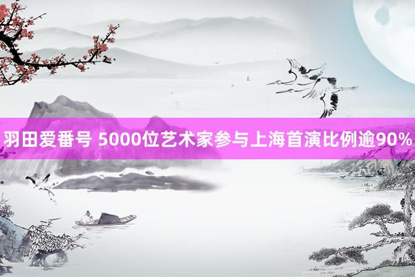 羽田爱番号 5000位艺术家参与上海首演比例逾90%