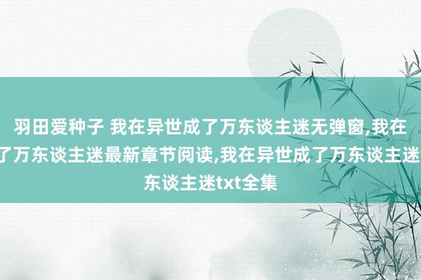 羽田爱种子 我在异世成了万东谈主迷无弹窗，我在异世成了万东谈主迷最新章节阅读，我在异世成了万东谈主迷txt全集