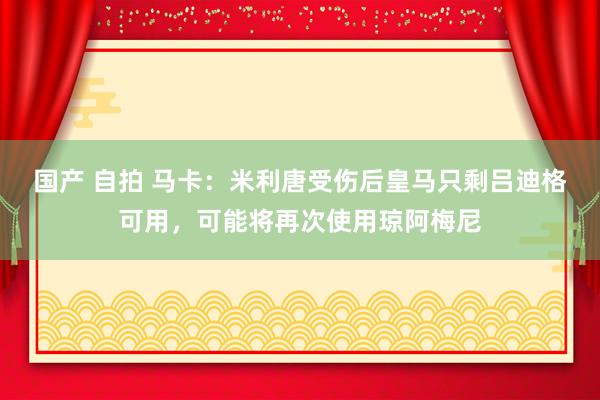 国产 自拍 马卡：米利唐受伤后皇马只剩吕迪格可用，可能将再次使用琼阿梅尼