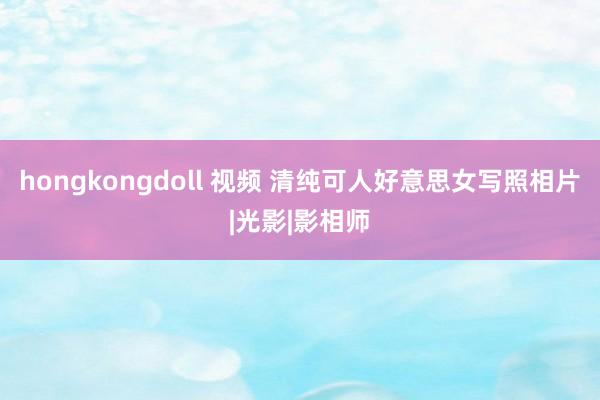 hongkongdoll 视频 清纯可人好意思女写照相片|光影|影相师