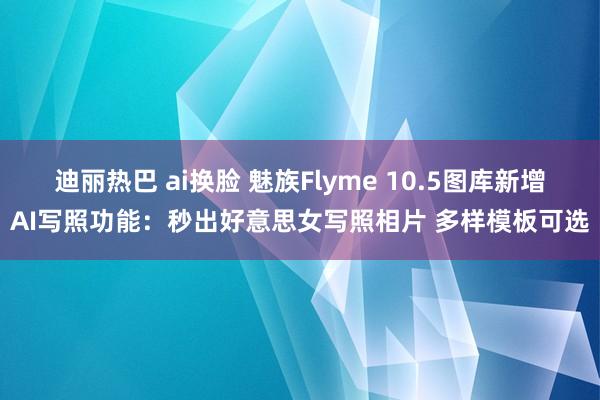 迪丽热巴 ai换脸 魅族Flyme 10.5图库新增AI写照功能：秒出好意思女写照相片 多样模板可选