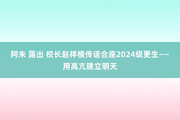 阿朱 露出 校长赵祥模传话合座2024级更生——用高亢建立明天