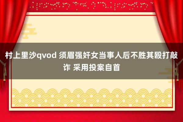 村上里沙qvod 须眉强奸女当事人后不胜其殴打敲诈 采用投案自首