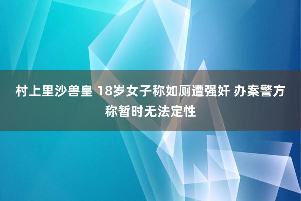 村上里沙兽皇 18岁女子称如厕遭强奸 办案警方称暂时无法定性