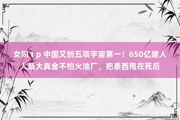 女同 t p 中国又创五项宇宙第一！650亿建人人最大真金不怕火油厂，把泰西甩在死后