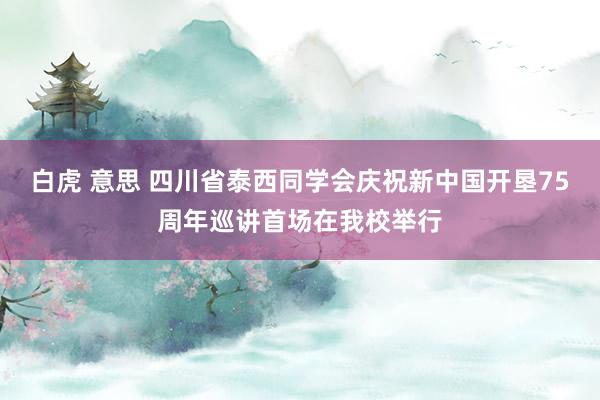 白虎 意思 四川省泰西同学会庆祝新中国开垦75周年巡讲首场在我校举行