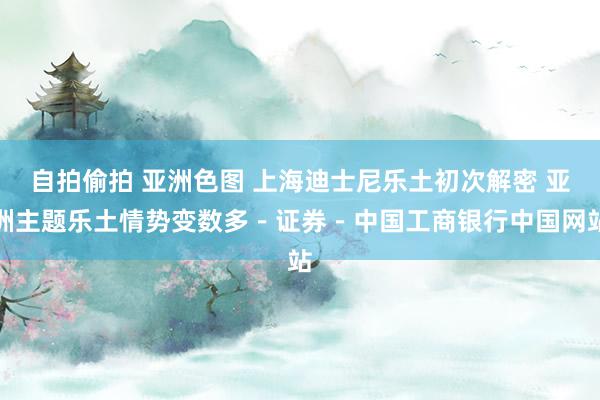 自拍偷拍 亚洲色图 上海迪士尼乐土初次解密 亚洲主题乐土情势变数多－证券－中国工商银行中国网站