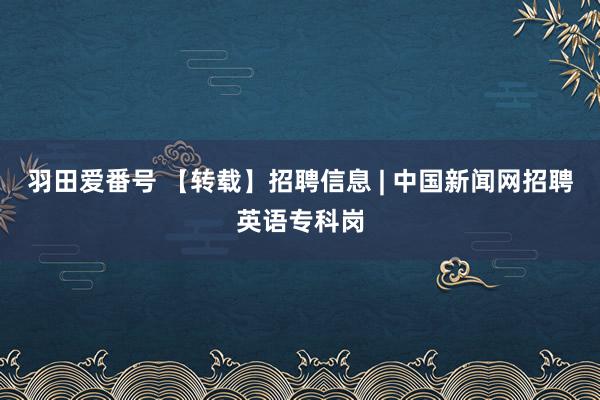 羽田爱番号 【转载】招聘信息 | 中国新闻网招聘英语专科岗