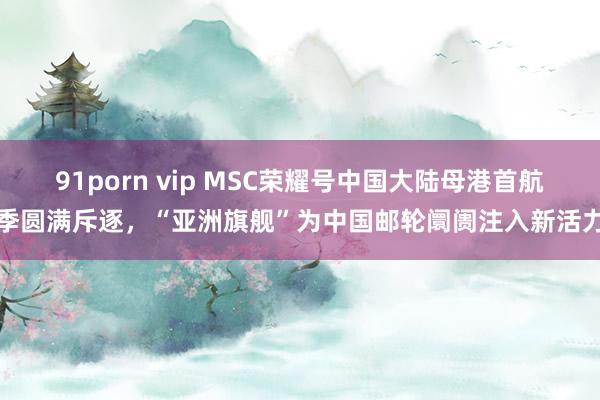 91porn vip MSC荣耀号中国大陆母港首航季圆满斥逐，“亚洲旗舰”为中国邮轮阛阓注入新活力