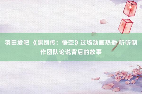 羽田爱吧 《黑别传：悟空》过场动画热播 听听制作团队论说背后的故事