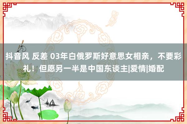 抖音风 反差 03年白俄罗斯好意思女相亲，不要彩礼！但愿另一半是中国东谈主|爱情|婚配