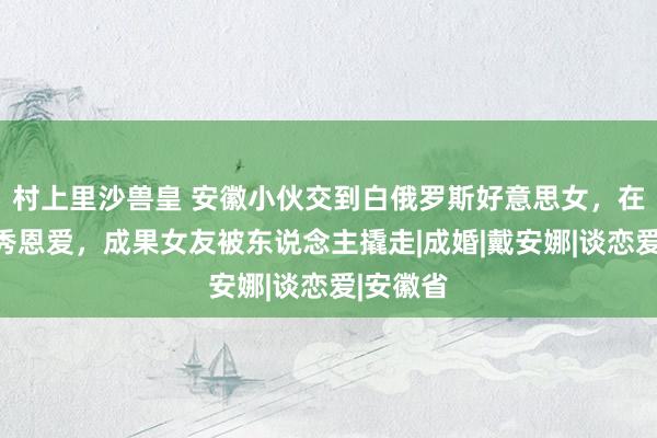 村上里沙兽皇 安徽小伙交到白俄罗斯好意思女，在网上狂秀恩爱，成果女友被东说念主撬走|成婚|戴安娜|谈恋爱|安徽省